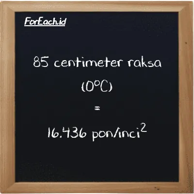 85 centimeter raksa (0<sup>o</sup>C) setara dengan 16.436 pon/inci<sup>2</sup> (85 cmHg setara dengan 16.436 psi)